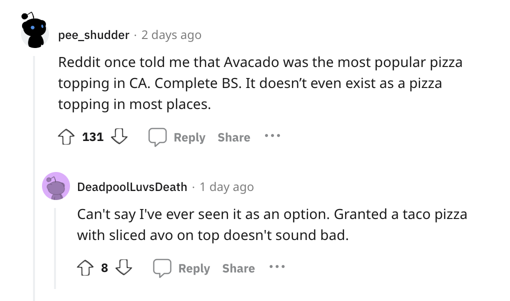 angle - pee_shudder 2 days ago Reddit once told me that Avacado was the most popular pizza topping in Ca. Complete Bs. It doesn't even exist as a pizza topping in most places. 131 DeadpoolLuvsDeath . 1 day ago Can't say I've ever seen it as an option. Gra